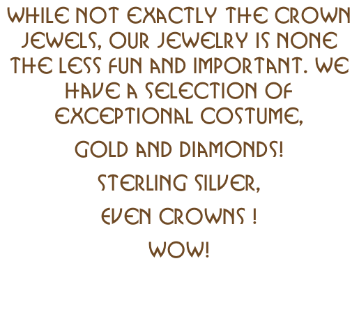 While not exactly the crown jewels, our jewelry is none the less fun and important. We have a selection of exceptional costume,   gold and diamonds! sterling silver, Even Crowns ! Wow!
