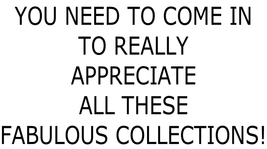 YOU NEED TO COME IN  TO REALLY  APPRECIATE  ALL THESE  FABULOUS COLLECTIONS!